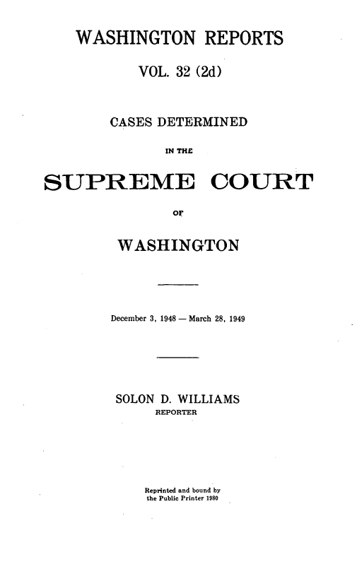 handle is hein.statereports/warpts0032 and id is 1 raw text is: WASHINGTON REPORTS
VOL. 32 (2d)
CASES DETERMINED
IN THE
SUPREME COURT
OF

WASHINGTON
December 3, 1948 - March 28, 1949
SOLON D. WILLIAMS
REPORTER

Reprinted and bound by
the Public Printer 1980


