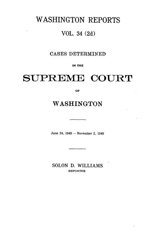 handle is hein.statereports/warpts0034 and id is 1 raw text is: WASHINGTON REPORTS
VOL. 34 (2d)
CASES DETERMINED
IN THE
SUPREME COURT
OF

WASHINGTON
June 24, 1949 - November 2, 1949
SOLON D. WILLIAMS
REPORTER


