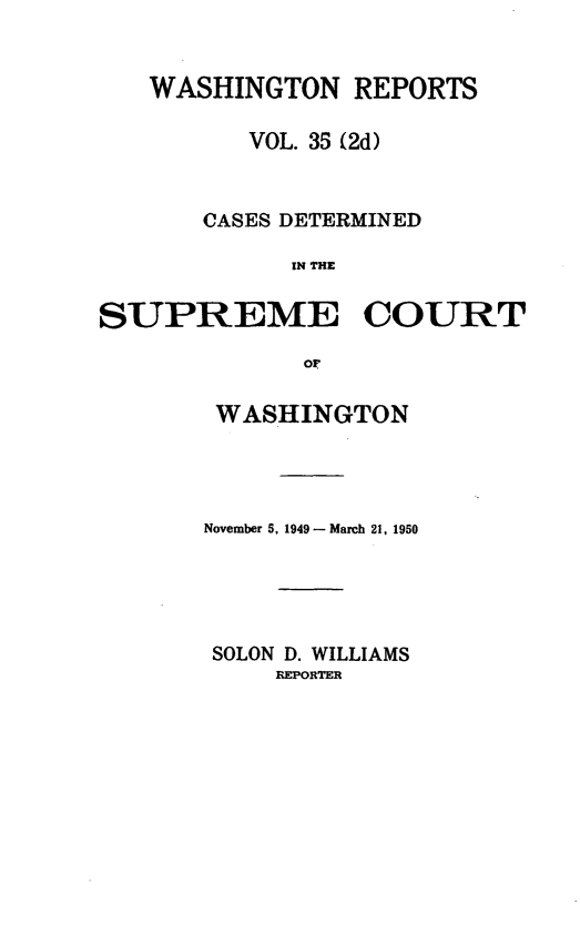 handle is hein.statereports/warpts0035 and id is 1 raw text is: WASHINGTON REPORTS
VOL. 35 (2d)
CASES DETERMINED
IN THE
SUPREME COURT
or

WASHINGTON
November 5. 1949- March 21, 1950
SOLON D. WILLIAMS
REPORTER



