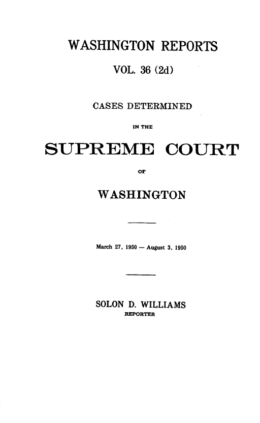 handle is hein.statereports/warpts0036 and id is 1 raw text is: WASHINGTON REPORTS
VOL. 36 (2d)
CASES DETERMINED
IN THE
SUPREME COURT
OF

WASHINGTON
March 27, 1950 - August 3, 1950
SOLON D. WILLIAMS
REPORTER


