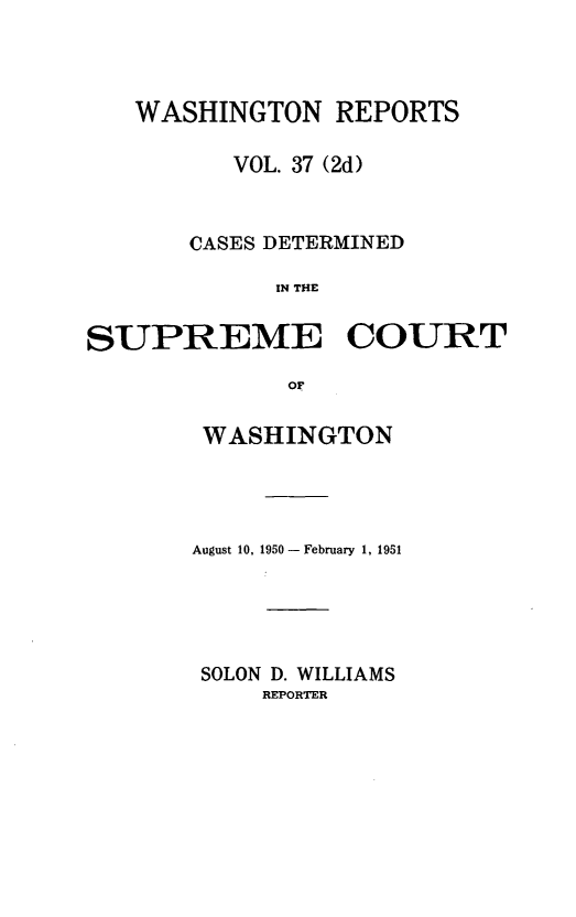 handle is hein.statereports/warpts0037 and id is 1 raw text is: WASHINGTON REPORTS
VOL. 37 (2d)
CASES DETERMINED
IN THE
SUPREME COURT
or

WASHINGTON
August 10, 1950- February 1, 1951
SOLON D. WILLIAMS
REPORTER


