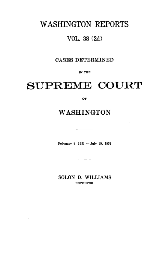 handle is hein.statereports/warpts0038 and id is 1 raw text is: WASHINGTON REPORTS
VOL. 38 (2d)
CASES DETERMINED
IN THE
SUPREME COURT
OF

WASHINGTON
February 8, 1951 - July 19, 1951
SOLON D. WILLIAMS
REPORTER


