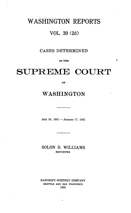 handle is hein.statereports/warpts0039 and id is 1 raw text is: WASHINGTON REPORTS
VOL. 39 (2d)
CASES DETERMINED
IN THE
SUPREME COURT
OF

WASHINGTON
July 26, 1951 - January 17, 1952
SOLON D. WILLIAMS
REPORTER
BANCROFr- WHITNEY COMPANY
SEATTLE AND SAN FRANCISCO
1952


