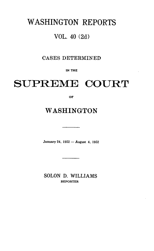 handle is hein.statereports/warpts0040 and id is 1 raw text is: WASHINGTON REPORTS
VOL. 40 (2d)
CASES DETERMINED
IN THE
SUPREME COURT
OF

WASHINGTON
January 24, 1952 - August 4, 1952
SOLON D. WILLIAMS
REPORTER


