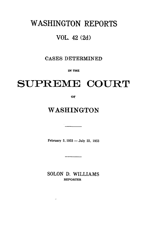 handle is hein.statereports/warpts0042 and id is 1 raw text is: WASHINGTON REPORTS
VOL. 42 (2d)
CASES DETERMINED
IN THE
SUPREME COURT
oF

WASHINGTON
February 5, 1953 - July 22, 1953
SOLON D. WILLIAMS
REPORTER



