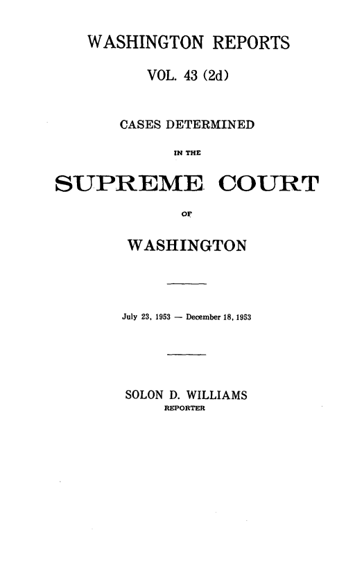 handle is hein.statereports/warpts0043 and id is 1 raw text is: WASHINGTON REPORTS
VOL. 43 (2d)
CASES DETERMINED
IN THE
SUPREME. COURT
oF

WASHINGTON
July 23, 1953 - December 18, 1953
SOLON D. WILLIAMS
REPORTER


