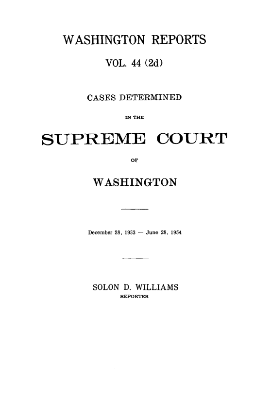 handle is hein.statereports/warpts0044 and id is 1 raw text is: WASHINGTON REPORTS
VOL. 44 (2d)
CASES DETERMINED
IN THE
SUPREME COURT
or

WASHINGTON
December 28, 1953 - June 28, 1954
SOLON D. WILLIAMS
REPORTER


