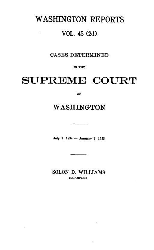 handle is hein.statereports/warpts0045 and id is 1 raw text is: WASHINGTON REPORTS
VOL. 45 (2d)
CASES DETERMINED
IN THE
SUPREME COURT
OF

WASHINGTON
July 1, 1954 - January 3, 1955
SOLON D. WILLIAMS
REPORTER



