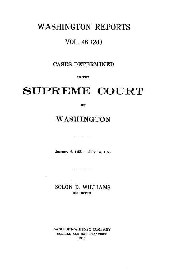 handle is hein.statereports/warpts0046 and id is 1 raw text is: 





    WASHINGTON REPORTS


            VOL. 46 (2d)




        CASES DETERMINED


               IN THE



SUPREME COURET


                or


WASHINGTON







January 6, 1955 - July 14, 1955








SOLON D. WILLIAMS
     REPORTER








BANCROFT- WHITNEY COMPANY
SEATTLE AND SAN FRANCISCO
       1955


