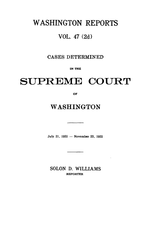 handle is hein.statereports/warpts0047 and id is 1 raw text is: 


   WASHINGTON REPORTS

         VOL. 47 (2d)


      CASES DETERMINED

            IN TCUE


SUPREME COURT

             or


WASHINGTON




July 21, 1955 - November 25, 1955





SOLON D. WILLIAMS
    REPORTER


