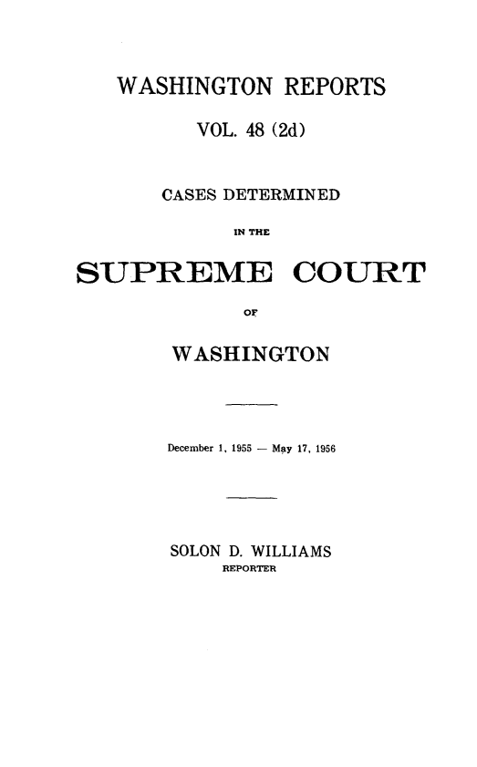 handle is hein.statereports/warpts0048 and id is 1 raw text is: 



   WASHINGTON REPORTS

          VOL. 48 (2d)


       CASES DETERMINED

             IN THE

SUPREME COURT

             OF


WASHINGTON




December 1, 1955 - May 17, 1956





SOLON D. WILLIAMS
    REPORTER


