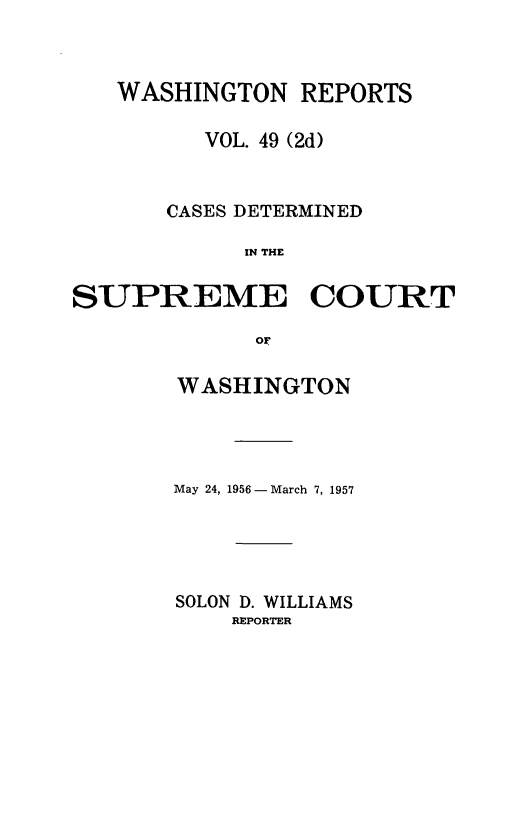 handle is hein.statereports/warpts0049 and id is 1 raw text is: 



   WASHINGTON REPORTS

         VOL. 49 (2d)


       CASES DETERMINED

            IN THE

SUPREME COURT

             OF


WASHINGTON




May 24, 1956 -March 7, 1957





SOLON D. WILLIAMS
    REPORTER



