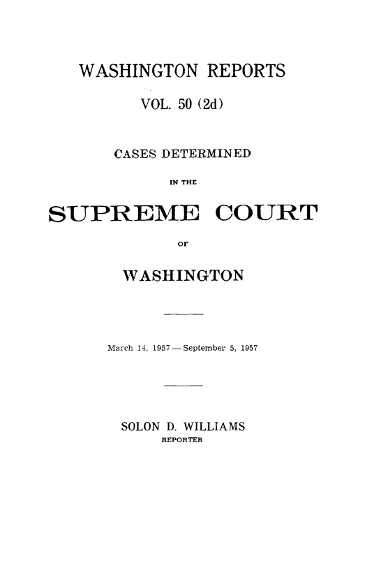 handle is hein.statereports/warpts0050 and id is 1 raw text is: 



WASHINGTON REPORTS

      VOL. 50 (2d)



    CASES DETERMINED

          IN THE


SUPREME


COURT


or*


  WASHINGTON




March 14. 1957 - September 5, 1957





SOLON D. WILLIAMS
      REPORTER


