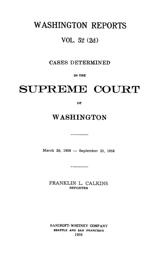 handle is hein.statereports/warpts0052 and id is 1 raw text is: 




    WASHINGTON REPORTS


            VOL. 52 (2d)




        CASES DETERMINED


               IN THE



SUPREME COURT


                OF


   WASHINGTON






March 20, 1958 - September 25, 1958







  FRANKLIN L. CALKINS
       REPORTER








  BANCROFT- WHITNEY COMPANY
  SEATTLE AND SAN FRANCISCO
         1959


