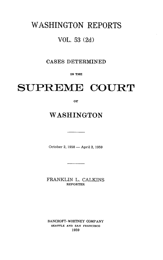 handle is hein.statereports/warpts0053 and id is 1 raw text is: 




    WASHINGTON REPORTS


           VOL. 53 (2d)




        CASES DETERMINED


               IN THE



SUPREME COURT


                of


WASHINGTON






October 2, 1958 - April 2, 1959







FRANKLIN L. CALKINS
      REPORTER








BANCROFT- WHITNEY COMPANY
SEATTLE AND SAN FRANCISCO
       1959


