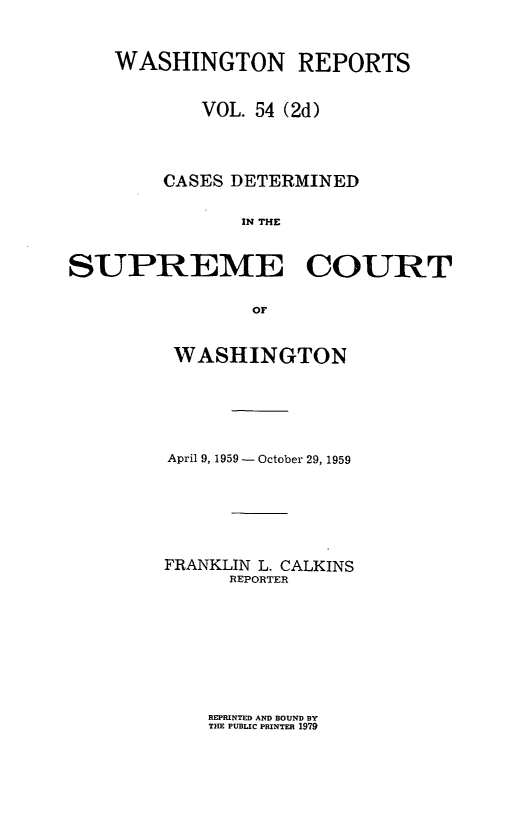 handle is hein.statereports/warpts0054 and id is 1 raw text is: 


    WASHINGTON REPORTS


            VOL. 54 (2d)



        CASES DETERMINED

               IN THE


SUPREME COURT

                or


WASHINGTON





April 9, 1959 - October 29, 1959






FRANKLIN L. CALKINS
      REPORTER


REPRINTED AND BOUND BY
THE PUBLIC PRINTER 1979


