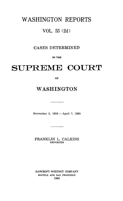 handle is hein.statereports/warpts0055 and id is 1 raw text is: 





    WASHINGTON REPORTS


           VOL. 55 (2d)




        CASES DETERMINED


               IN THE



SUPREME COURT


                OF


WASHINGTON







November 5, 1959 - April 7, 1960








FRANKLIN L. CALKINS
      REPORTER









 BANCROFT- WHITNEY COMPANY
 SEATTLE AND SAN FRANCISCO
        1960


