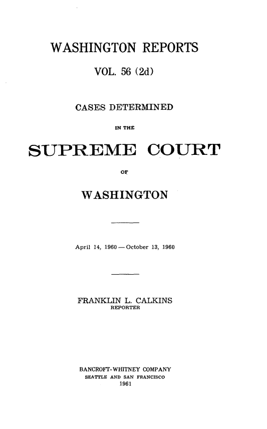 handle is hein.statereports/warpts0056 and id is 1 raw text is: 






    WASHINGTON REPORTS


           VOL. 56 (2d)




        CASES DETERMINED


               IN THE



SUPREME COURT

                OF


WASHINGTON






April 14, 1960 - October 13, 1960







FRANKLIN L. CALKINS
      REPORTER








 BANCROFI-WHITNEY COMPANY
 SEATTLE AND SAN FRANCISCO
        1961


