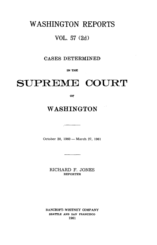 handle is hein.statereports/warpts0057 and id is 1 raw text is: 





    WASHINGTON REPORTS


           VOL. 57 (2d)




        CASES DETERMINED


               IN THE



SUPREME COURT


                or


WASHINGTON







October 20, 1960 - March 27, 1961







  RICHARD F. JONES
      REPORTER









 BANCROFT- WHITNEY COMPANY
 SEATTLE AND SAN FRANCISCO
        1961


