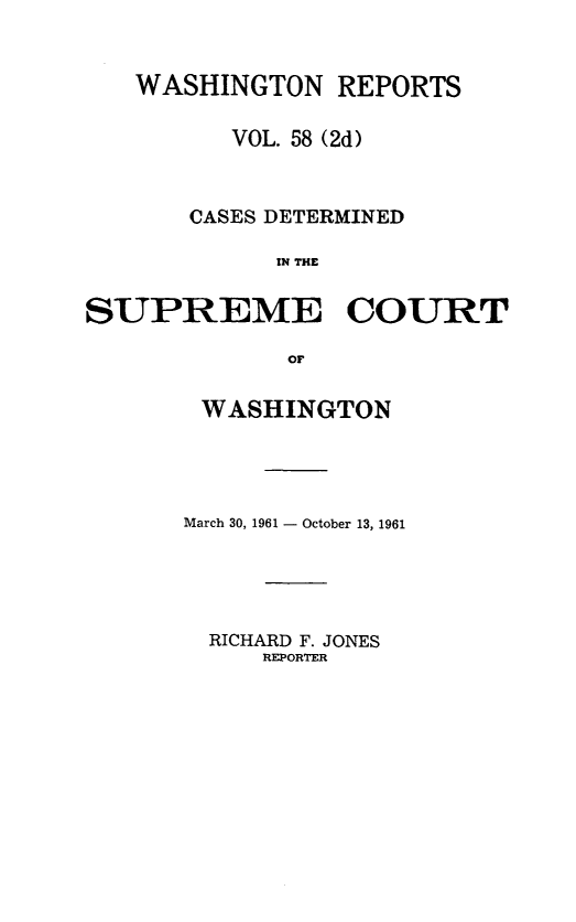 handle is hein.statereports/warpts0058 and id is 1 raw text is: 


   WASHINGTON REPORTS

          VOL. 58 (2d)



       CASES DETERMINED

             I THE


SUPREME COURT

             or


WASHINGTON




March 30, 1961 - October 13, 1961


RICHARD F. JONES
    REPORTER


