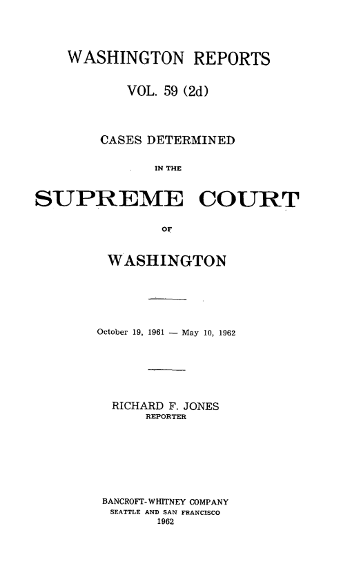 handle is hein.statereports/warpts0059 and id is 1 raw text is: 





    WASHINGTON REPORTS


           VOL. 59 (2d)




        CASES DETERMINED


               IN THE



SUPREME COURT


                OF


WASHINGTON






October 19, 1961 - May 10, 1962







  RICHARD F. JONES
      REPORTER








 BANCROFT- WHITNEY COMPANY
 SEATTLE AND SAN FRANCISCO
        1962


