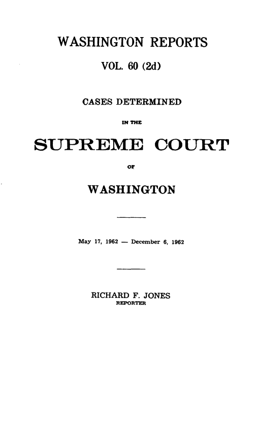 handle is hein.statereports/warpts0060 and id is 1 raw text is: 



   WASHINGTON REPORTS

          VOL. 60 (2d)



       CASES DETERMINED

             INREE


SUPREME COURT

             or


WASHINGTON




May 17, 1962 - December 6, 1962





  RICHARD F. JONES
     REPORTER


