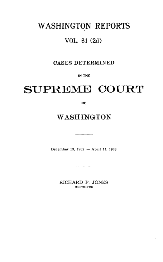 handle is hein.statereports/warpts0061 and id is 1 raw text is: 



   WASHINGTON REPORTS

          VOL. 61 (2d)



       CASES DETERMINED

             IN THE


SUPREME COURT

              OF


WASHINGTON




December 13, 1962 - April 11, 1963


RICHARD F. JONES
    REPORTER


