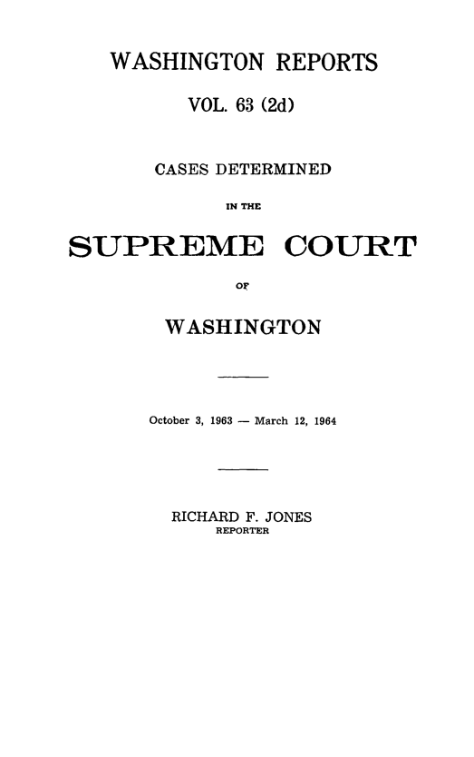 handle is hein.statereports/warpts0063 and id is 1 raw text is: 


   WASHINGTON REPORTS

          VOL. 63 (2d)



       CASES DETERMINED

             IN THE


SUPREME COURT

             or


WASHINGTON




October 3, 1963 - March 12, 1964


RICHARD F. JONES
    REPORTER



