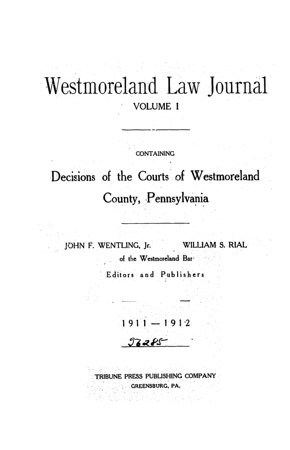 handle is hein.statereports/westcountlj0001 and id is 1 raw text is: Westmoreland Law Journal
VOLUME I
CONTAINING
Decisions of the Courts of Westmoreland
County, Pennsylvania
JOHN F. WENTLING, Jr.  WILLIAM S. RIAL
of the Westmoreland Bar'
Editors  and  Publishers
1 9  1 .-  1 9 1-2

TRIBUNE PRESS PUBLISHING COMPANY
GREENSBURG, PA,


