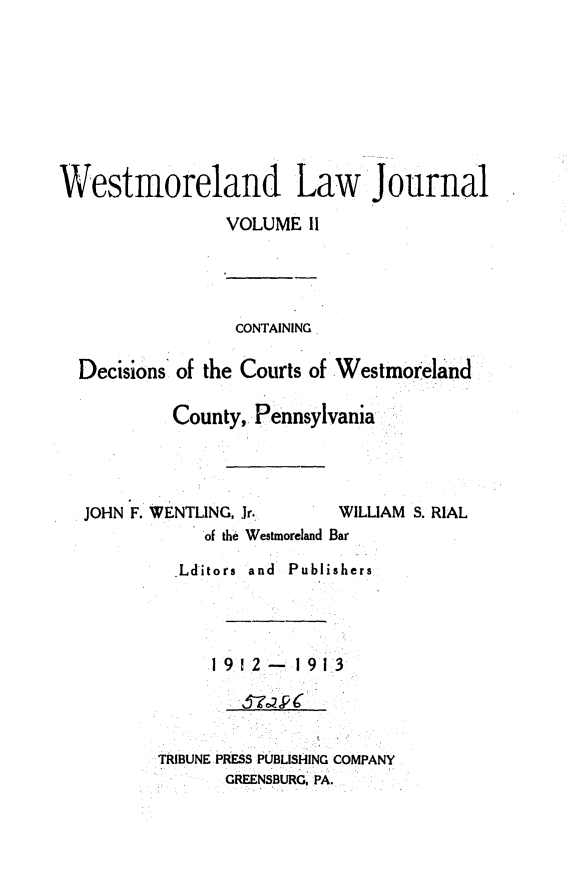 handle is hein.statereports/westcountlj0002 and id is 1 raw text is: Westmoreland Law Journal
VOLUME 1I
CONTAINING
Decisions of the Courts of Westmoreland
County, Pennsylvania
JOHN F. WENTLING, Jr.     WILLIAM S. RIAL
of the Westmoreland Bar
Lditors  and  Publishers
192- 1913
TRIBUNE PRESS PUBLISHING COMPANY
GREENSBURGC PA.


