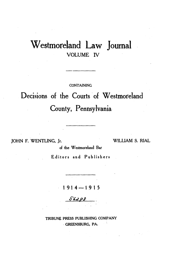 handle is hein.statereports/westcountlj0004 and id is 1 raw text is: Westmoreland Law Journal
VOLUME IV
CONTAINING
Decisions of the Courts of Westmoreland
County, Pennsylvania.

JOHN F. WENTLING, Jr.

WILLIAM S. RIAL

of the Westmoreland Bar
Editors and Publishers
1914-1.915
TRIBUNE PRESS PUBLISHING COMPANY
GREENSBURG, PA.



