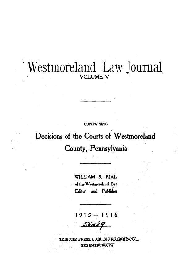 handle is hein.statereports/westcountlj0005 and id is 1 raw text is: Westmoreland Law Journal
VOLUME V
CONTAINING
Decisions of the Courts of Westmoreland
County, Pennsylvania
WILLIAM S. RIAL
of the Westmoreland Bar
Editor  and  Publisher
1915 --  1916
TRIBUNE PR= EVNiIOPA Y-
GREEN   ,5


