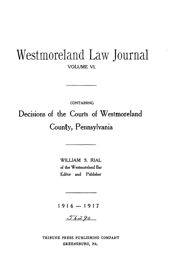 handle is hein.statereports/westcountlj0006 and id is 1 raw text is: Westmoreland Law Journal
VOLUME VI.
CONTAINING
Decisions of the Courts of Westmoreland
County, Pennsylvania
WILLIAM S. RIAL
of the Westmoreland Bar
Edilor  and  Publisher
1916-1917
J-g o
TRIBUNE PRESS PUBLISHING COMPANY
GREENSBURG, PA,


