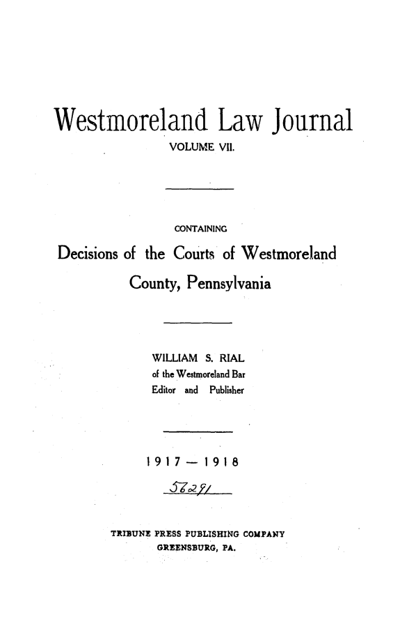 handle is hein.statereports/westcountlj0007 and id is 1 raw text is: Westmoreland Law Journal
VOLUME VII.
CONTAINING
Decisions of the Courts of Westmoreland
County, Pennsylvania
WILLIAM S. RIAL
of the Westmoreland Bar
Editor and Publisher
1917-1918
TRIBUNE PRESS PUBLISHING COMPANY
GREENSBURG, PA.


