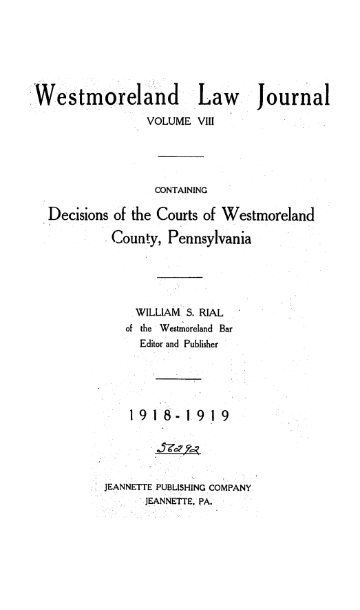 handle is hein.statereports/westcountlj0008 and id is 1 raw text is: Westmoreland              Law      Journal
VOLUME VIII
CONTAINING
Decisions of the Courts of Westmoreland
County, Pennsylvania
WILLIAM S. RIAL
of the Westmoreland Bar
Editor and Publisher
19 1     1 9 1 9
JEANNETTE PUBLISHING COMPANY
JEANNETTE, PA.


