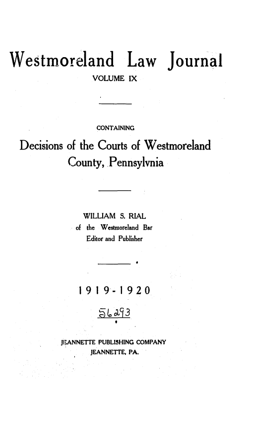 handle is hein.statereports/westcountlj0009 and id is 1 raw text is: Westmoreland Law Journal
VOLUME IX
CONTAINING
Decisions of the Courts of Westmoreland
County, Pennsylvnia
WILLIAM S. RIAL
of the Westmoreland Bar
Editor and Publisher

1919-1920
JI?:ANNETTE PUBLISHING COMPANY
JEANNETTE. PA.


