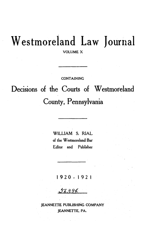 handle is hein.statereports/westcountlj0010 and id is 1 raw text is: Westmoreland Law Journal
VOLUME X
CONTAINING
Decisions of the Courts of Westmoreland
County, Pennsylvania
WILLIAM S. RIAL
of the Westmoreland Bar
Editor  and  Publisher
1920 - 192 1
JEANNETTE PUBLISHING COMPANY
JEANNETTE, PA.


