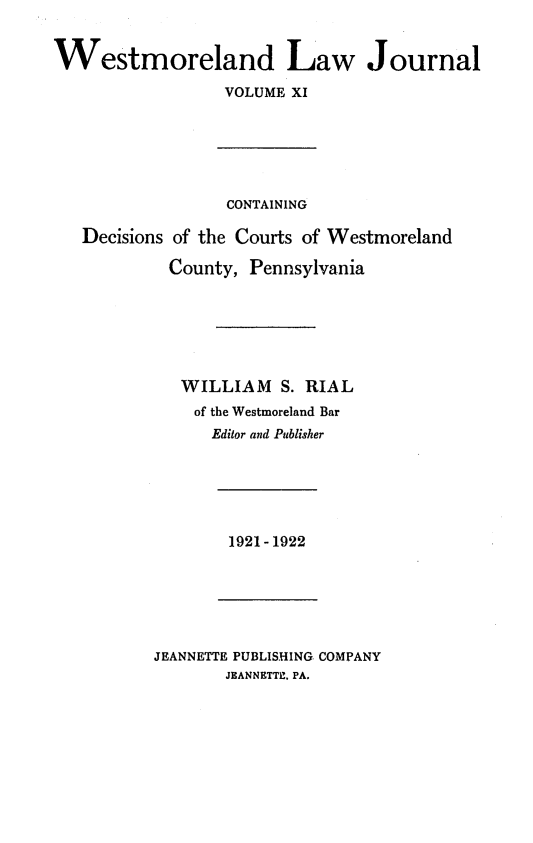 handle is hein.statereports/westcountlj0011 and id is 1 raw text is: Westmoreland Law Journal
VOLUME XI
CONTAINING
Decisions of the Courts of Westmoreland
County, Pennsylvania
WILLIAM S. RIAL
of the Westmoreland Bar
Editor and Publisher

1921-1922

JEANNETTE PUBLISHING COMPANY
JEANNETTE, PA.


