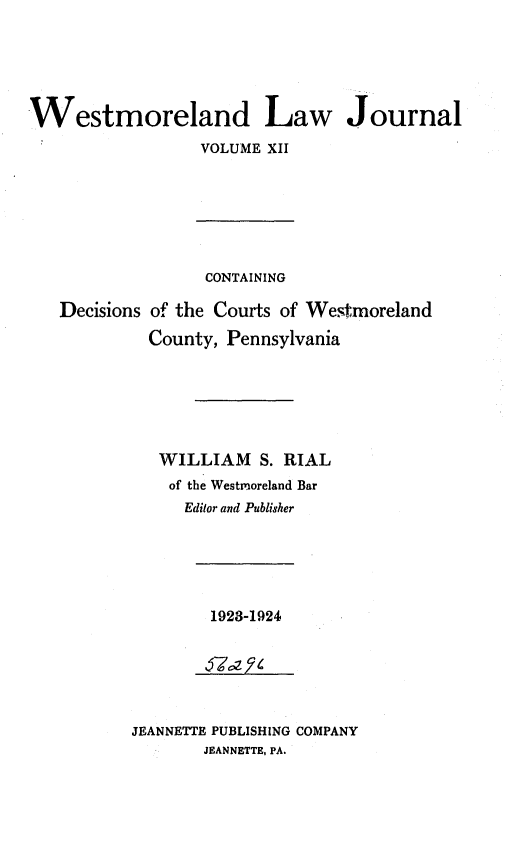 handle is hein.statereports/westcountlj0012 and id is 1 raw text is: Westmoreland Law Journal
VOLUME XII

CONTAINING

Decisions

of the Courts of Westrnoreland
County, Pennsylvania

WILLIAM S. RIAL
of the Westmoreland Bar
Edilor and Publis'her

1923-1924

JEANNETTE PUBLISHING COMPANY
JEANNETTE, PA.


