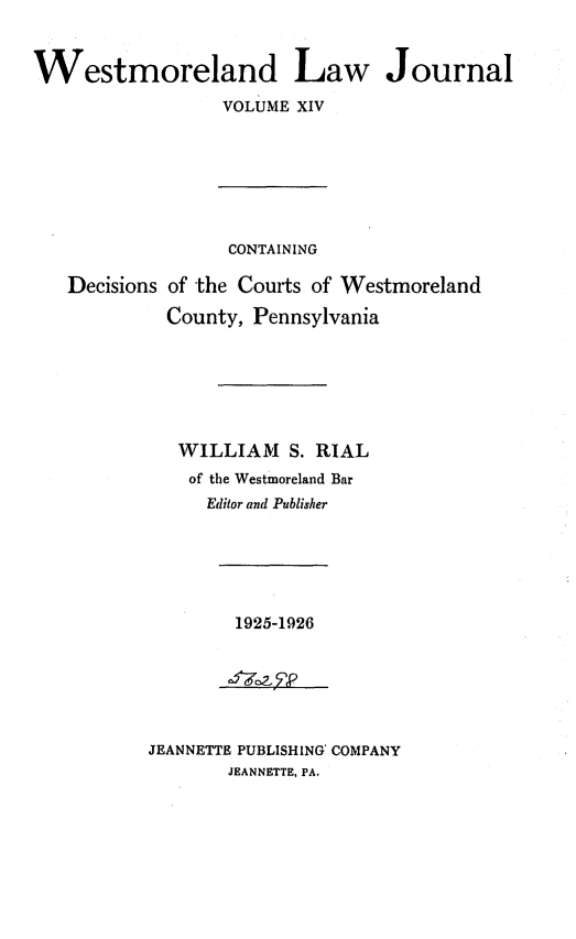 handle is hein.statereports/westcountlj0014 and id is 1 raw text is: Westmoreland Law Journal
VOLUME XIV
CONTAINING
Decisions of 'the Courts of Westmoreland
County, Pennsylvania
WILLIAM S. RIAL
of the Westmoreland Bar
Editor and Publisher

1925-1926

JEANNETTE PUBLISHING' COMPANY
JEANNETTE, PA.



