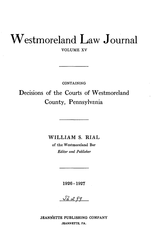 handle is hein.statereports/westcountlj0015 and id is 1 raw text is: Westmoreland Law Journal
VOLUME XV
CONTAINING
Decisions of the Courts of Westmoreland
County, Pennsylvania
WILLIAM S. RIAL
of the Westmoreland Bar
Editor and Publisher

1926-1927

J.EANIETTE PUBLISHING COMPANY
JEANNETTE, PA.


