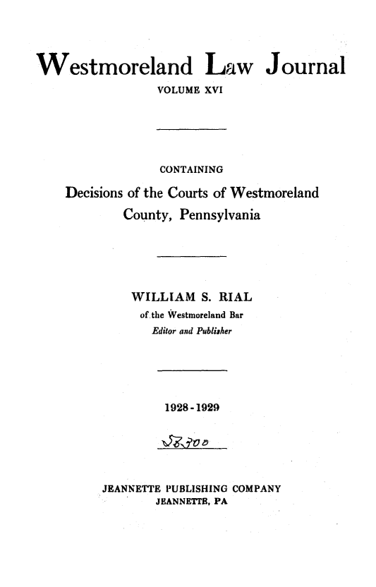 handle is hein.statereports/westcountlj0016 and id is 1 raw text is: Westmoreland Law Journal
VOLUME XVI
CONTAINING
Decisions of the Courts of Westmoreland
County, Pennsylvania
WILLIAM S. RIAL
of the Westmoreland Bar
Editor and Publiaher

1928-1929

JEANNETTE PUBLISHING COMPANY
JEANNETrE, PA


