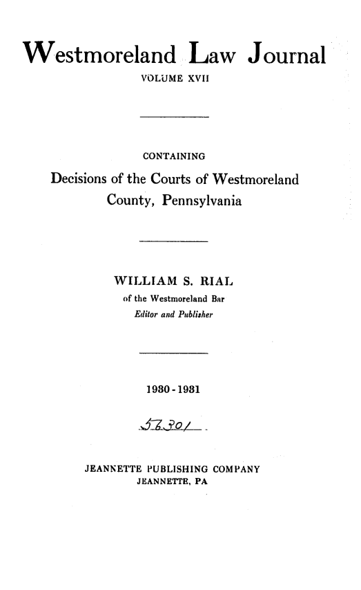 handle is hein.statereports/westcountlj0017 and id is 1 raw text is: Westmoreland Law Journal
VOLUME XVII
CONTAINING
Decisions of the Courts of Westmoreland
County, Pennsylvania
WILLIAM S. RIAL
of the Westmoreland Bar
Editor and Publisher

1980-1981

JEANNETTE PUBLISHING COMPANY
JEANNETTE, PA


