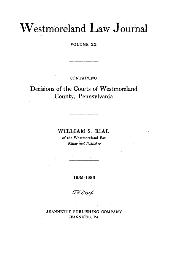 handle is hein.statereports/westcountlj0020 and id is 1 raw text is: Westmoreland Law Journal
VOLUME XX

CONTAINING
Decisions of the Courts of Westmoreland
County, Pennsylvania
WILLIAM S. RIAL
of the Westmoreland Bar
Editor and Publisher

1985-1986

JEANNETTE PUBLISHING COMPANY
JEANNETTE, .PA.


