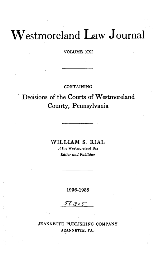 handle is hein.statereports/westcountlj0021 and id is 1 raw text is: Westmoreland Law Journal
VOLUME XXI

CONTAINING
Decisions of the Courts of Westmoreland
County, Pennsylvania
WILLIAM S. RIAL
of the Westmoreland Bar
Editor and Publisher
1936-1938
7J3S--
JEANNETTE PUBLISHING COMPANY
JEANNETTE, PA.


