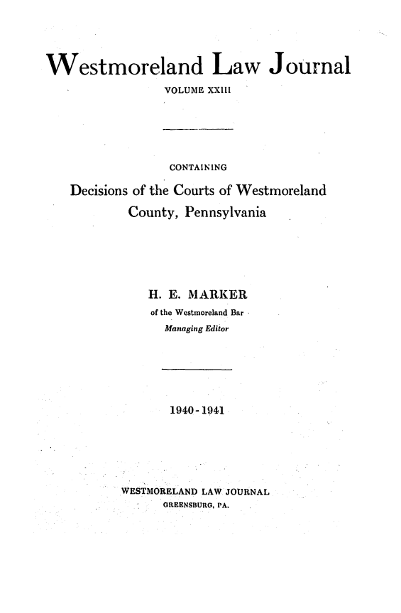 handle is hein.statereports/westcountlj0023 and id is 1 raw text is: Westmoreland Law Journal
VOLUME XXIII
CONTAINING
Decisions of the Courts of Westmoreland
County, Pennsylvania
H. E. MARKER
of the Westmoreland Bar
Managing Editor
1940- 1941
WESTMORELAND LAW JOURNAL
GREENSBURG, PA.


