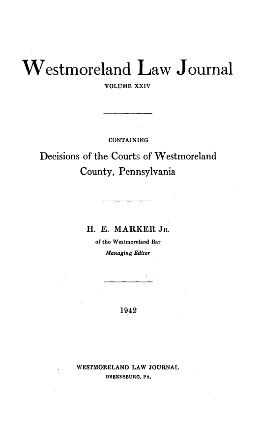 handle is hein.statereports/westcountlj0024 and id is 1 raw text is: Westmoreland Law Journal
VOLUME XXIV
CONTAIN ING
Decisions of the Courts of Westmoreland
County, Pennsylvania
H. E. MARKER Jit.
of the Westmoreland Bar
Managing Editor
1942
WESTMORELAND LAW JOURNAL
GREENSBURG, PA.


