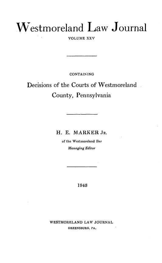 handle is hein.statereports/westcountlj0025 and id is 1 raw text is: Westmoreland Law Journal
VOLUME XXV

CONTAINING
Decisions of the Courts of Westmoreland
County, Pennsylvania
H. E. MARKER JR.
of the Westinoreland Bar
Managing Editor

1943
WESTMORKLAND LAW JOURNAL
GREENSBURG, PA.


