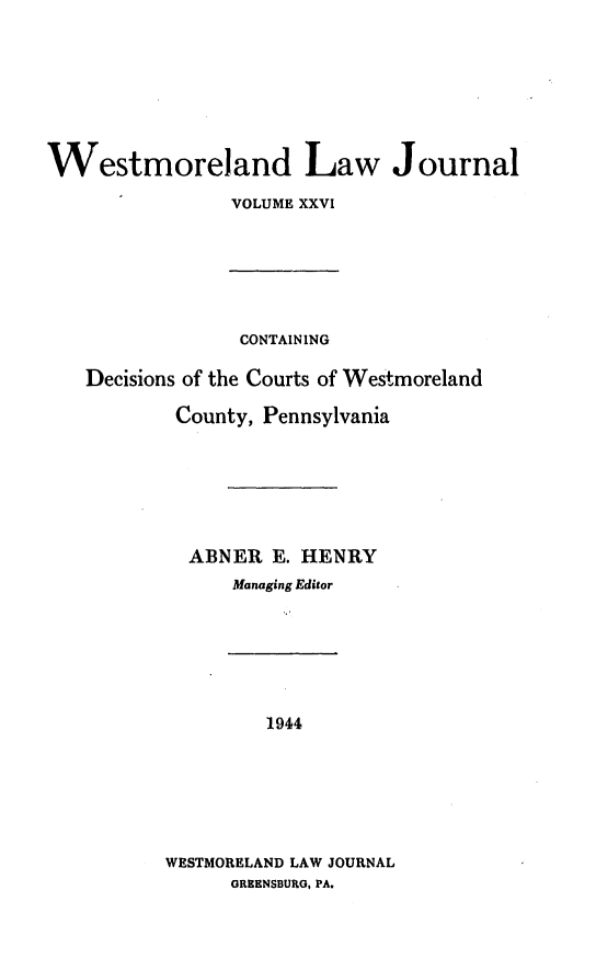handle is hein.statereports/westcountlj0026 and id is 1 raw text is: Westmoreland Law Journal
VOLUME XXVI
CONTAINING
Decisions of the Courts of Westmoreland
County, Pennsylvania
ABNER E. HENRY
Managing Editor
1944
WESTMORELAND LAW JOURNAL
GREENSBUtRG, PA.


