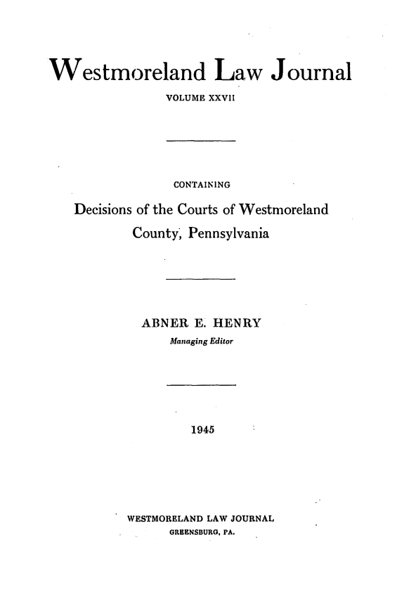 handle is hein.statereports/westcountlj0027 and id is 1 raw text is: Westmoreland Law Journal
VOLUME XXVII

CONTAINING
Decisions of the Courts of Westmoreland
County, Pennsylvania
ABNER E. HENRY
Managing Editor

1945
WESTMORELAND LAW JOURNAL
GRHENSBURG, PA.


